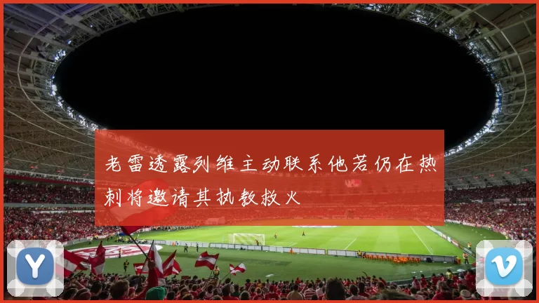 老雷透露列维主动联系他若仍在热刺将邀请其执教救火