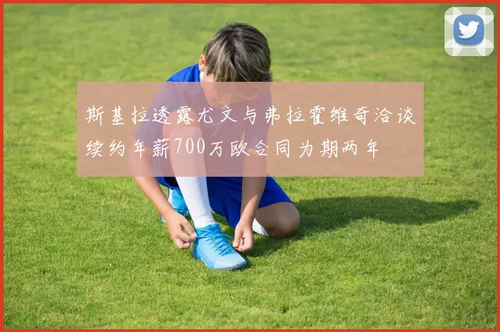斯基拉透露尤文与弗拉霍维奇洽谈续约年薪700万欧合同为期两年