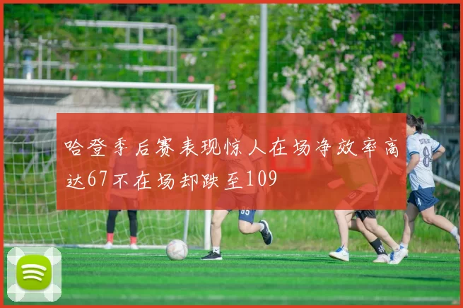 哈登季后赛表现惊人在场净效率高达67不在场却跌至109
