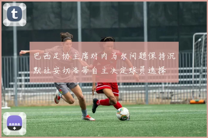 巴西足协主席对内马尔问题保持沉默让安切洛蒂自主决定球员选择