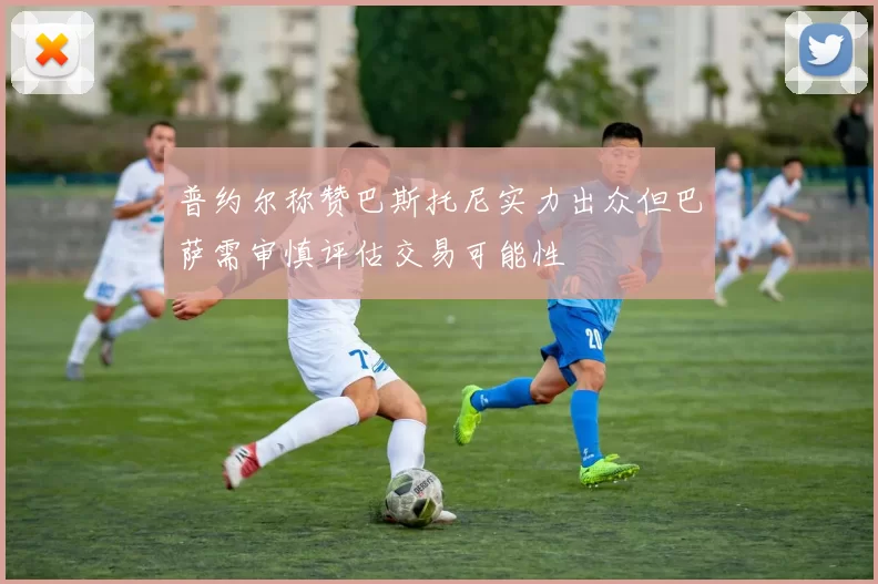 普约尔称赞巴斯托尼实力出众但巴萨需审慎评估交易可能性