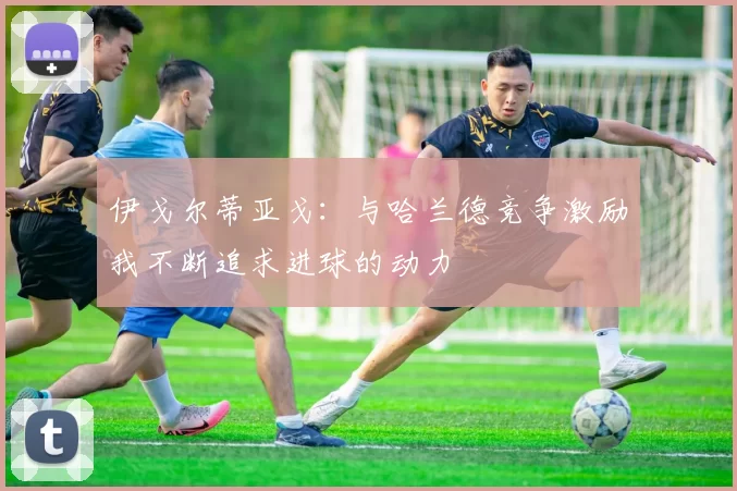 伊戈尔蒂亚戈：与哈兰德竞争激励我不断追求进球的动力