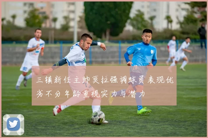 三镇新任主帅莫拉强调球员表现优劣不分年龄重视实力与潜力