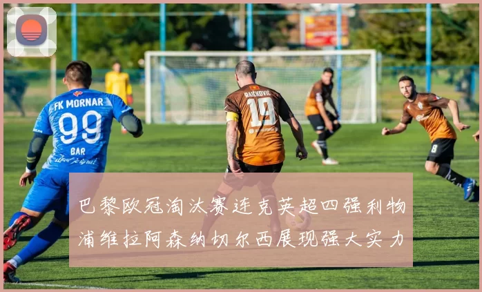 巴黎欧冠淘汰赛连克英超四强利物浦维拉阿森纳切尔西展现强大实力