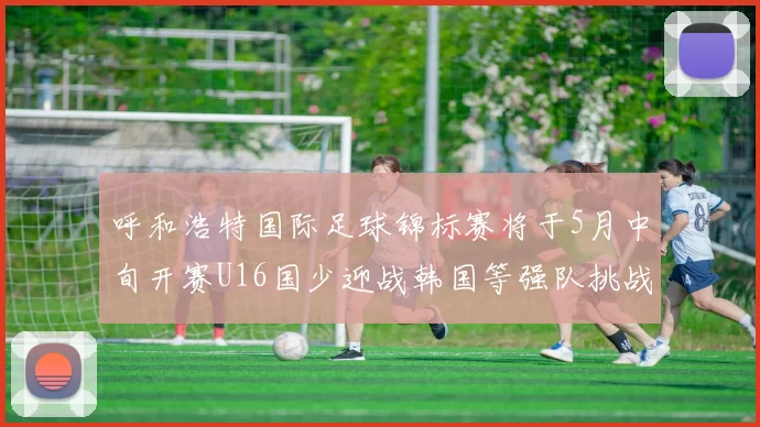 呼和浩特国际足球锦标赛将于5月中旬开赛U16国少迎战韩国等强队挑战